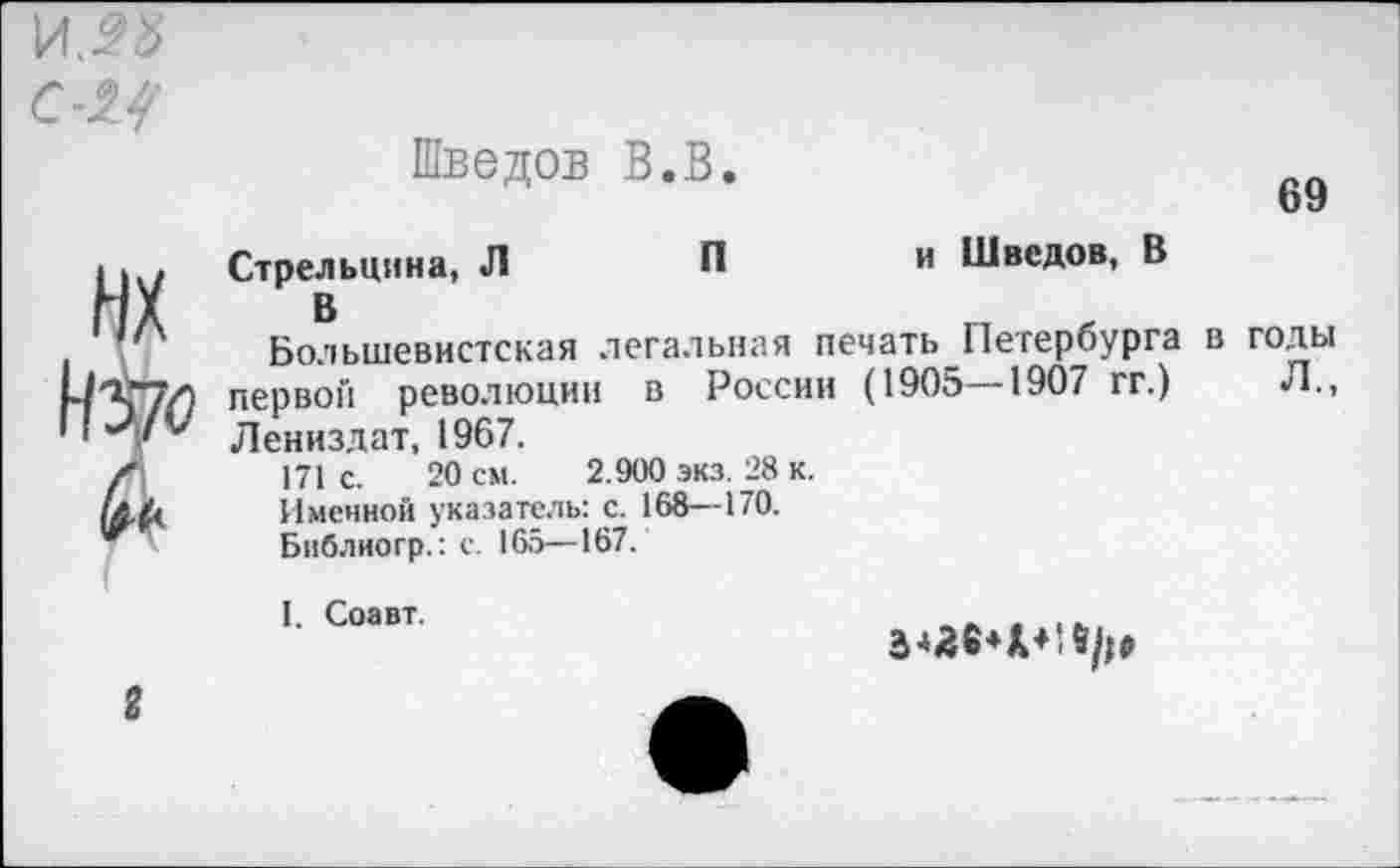 ﻿69
Шведов В.В.
Стрельцина, Л	П	и Шведов, В
В
Большевистская легальная печать Петербурга в годы первой революции в России (1905—1907 гг.) Л., Лениздат, 1967.
171 с. 20 см. 2.900 экз. 28 к.
Именной указатель: с. 168—170.
Библиогр.: с. 165—167.
I. Соавт.
